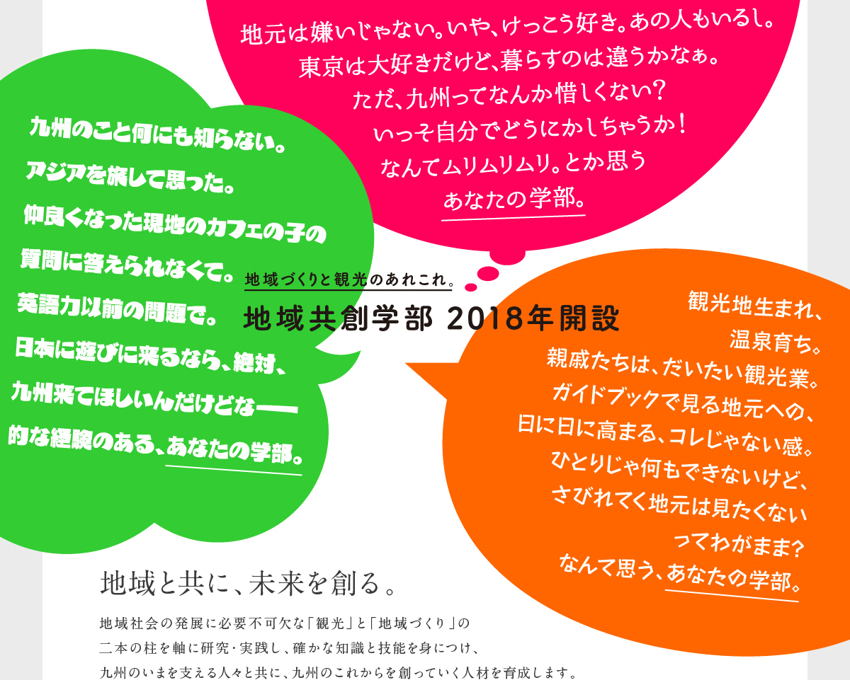 地域づくりと観光のあれこれ。地域共創学部2018年開設。地域と共に、未来を創る。地域社会の発展に必要不可欠な「観光」と「地域づくり」の二本の柱を軸に研究・実践し、確かな知識と技能を身につけ、九州のいまを支える人々と共に、九州のこれからを創っていく人材を育成します。