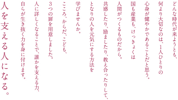 どんな時代が来ようとも、何より大切なのは、１人ひとりの心身が健やかであることだと思う。国も産業も、けっきょくは人間がつくるものだから。共感したり、励ましたり、教え合ったりして、となりの人を元気にする方法を学びませんか。こころ、からだ、こども、３つの扉を用意しました。人に詳しくなることで、誰かを支える力、自らが生き抜く力を身に付けます。人を支える人になる。
